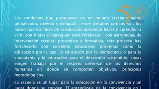 Las conductas que promueven en un mundo crecientemente
globalizado, diverso y desigual , entre desafíos críticos son los
hacen que los fines de la educción aprendan hacer y aprendan a
vivir, son metas q persiguen para fortalecer con estrategias de
intervención escolar, preventiva y formativa, este proceso hay
fortalecerlo con corriente educativas próximas como la
educación por la paz, la educación por la democracia o para la
ciudadanía y la educación para el desarrollo sostenible, cuyas
exigen trabajar por el respeto universal de los derechos
humanos en donde se comparten objetivos, principios
metodológicos.
La escuela es un lugar para la educación en la convivencia y un
 