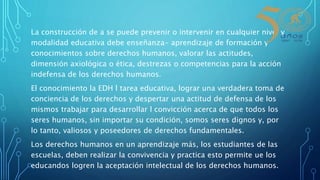 La construcción de a se puede prevenir o intervenir en cualquier nivel y
modalidad educativa debe enseñanza- aprendizaje de formación y
conocimientos sobre derechos humanos, valorar las actitudes,
dimensión axiológica o ética, destrezas o competencias para la acción
indefensa de los derechos humanos.
El conocimiento la EDH l tarea educativa, lograr una verdadera toma de
conciencia de los derechos y despertar una actitud de defensa de los
mismos trabajar para desarrollar l convicción acerca de que todos los
seres humanos, sin importar su condición, somos seres dignos y, por
lo tanto, valiosos y poseedores de derechos fundamentales.
Los derechos humanos en un aprendizaje más, los estudiantes de las
escuelas, deben realizar la convivencia y practica esto permite ue los
educandos logren la aceptación intelectual de los derechos humanos.
 