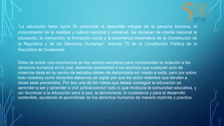 “La educación tiene como fin primordial el desarrollo integral de la persona humana, el
conocimiento de la realidad y cultura nacional y universal. Se declaran de interés nacional la
educación, la instrucción, la formación social y la enseñanza sistemática de la Constitución de
la República y de los Derechos Humanos”. Artículo 72 de la Constitución Política de la
República de Guatemala.
Debe de existir una convivencia en los centros escolares para contrarrestar la violación a los
derechos humanos en lo cual, debemos enseñarles a los alumnos que cualquier acto de
violencia dada en su centro de estudios deben de denunciarla sin miedo a nada, pero por sobre
todo nosotros como docentes debemos de vigilar por que los actos violentos que tienden a
darse sean prevenidos. Por eso una de las metas que desea conseguir la educación es
aprender a ser y aprender a vivir juntos/convivir todo lo que involucra la comunidad educativa, y
así favorecer a la educación para la paz, la democracia, la ciudadanía y para el desarrollo
sostenible, ayudando al aprendizaje de los derechos humanos de manera implícita y practica.
 