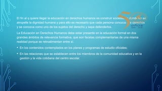 El fin al q quiere llegar la educación en derechos humanos es construir sociedades donde no se
atropelle la dignidad humana y para ello es necesario que cada persona conozca sus derechos
y se conozca como uno de los sujetos del derecho y sepa defenderlos.
La Educación en Derechos Humanos debe estar presente en la educación formal en dos
grandes ámbitos de relevancia formativa, que son facetas complementarias de una misma
realidad porque se retroalimentan entre sí.
• En los contenidos contemplados en los planes y programas de estudio oficiales;
• En las relaciones que se establecen entre los miembros de la comunidad educativa y en la
gestión y la vida cotidiana del centro escolar.
 