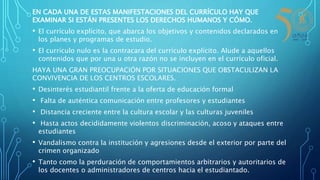EN CADA UNA DE ESTAS MANIFESTACIONES DEL CURRÍCULO HAY QUE
EXAMINAR SI ESTÁN PRESENTES LOS DERECHOS HUMANOS Y CÓMO.
• El currículo explícito, que abarca los objetivos y contenidos declarados en
los planes y programas de estudio.
• El currículo nulo es la contracara del currículo explícito. Alude a aquellos
contenidos que por una u otra razón no se incluyen en el currículo oficial.
HAYA UNA GRAN PREOCUPACIÓN POR SITUACIONES QUE OBSTACULIZAN LA
CONVIVENCIA DE LOS CENTROS ESCOLARES.
• Desinterés estudiantil frente a la oferta de educación formal
• Falta de auténtica comunicación entre profesores y estudiantes
• Distancia creciente entre la cultura escolar y las culturas juveniles
• Hasta actos decididamente violentos discriminación, acoso y ataques entre
estudiantes
• Vandalismo contra la institución y agresiones desde el exterior por parte del
crimen organizado
• Tanto como la perduración de comportamientos arbitrarios y autoritarios de
los docentes o administradores de centros hacia el estudiantado.
 