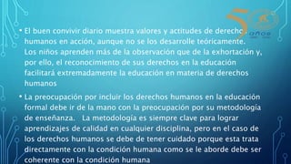 • El buen convivir diario muestra valores y actitudes de derechos
humanos en acción, aunque no se los desarrolle teóricamente.
Los niños aprenden más de la observación que de la exhortación y,
por ello, el reconocimiento de sus derechos en la educación
facilitará extremadamente la educación en materia de derechos
humanos
• La preocupación por incluir los derechos humanos en la educación
formal debe ir de la mano con la preocupación por su metodología
de enseñanza. La metodología es siempre clave para lograr
aprendizajes de calidad en cualquier disciplina, pero en el caso de
los derechos humanos se debe de tener cuidado porque esta trata
directamente con la condición humana como se le aborde debe ser
coherente con la condición humana
 