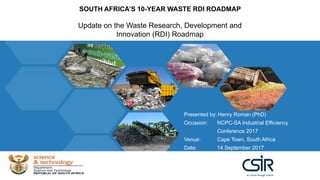 SOUTH AFRICA’S 10-YEAR WASTE RDI ROADMAP
Update on the Waste Research, Development and
Innovation (RDI) Roadmap
Presented by: Henry Roman (PhD)
Occasion: NCPC-SA Industrial Efficiency
Conference 2017
Venue: Cape Town, South Africa
Date: 14 September 2017
 