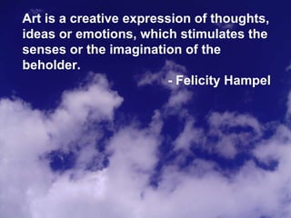 Art is a creative expression of thoughts, ideas or emotions, which stimulates the senses or the imagination of the beholder. - Felicity Hampel 