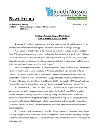 News From:
For Immediate Release September 14, 2015
Contact: Damian Becker, Manager of Media Relations
(516) 377-5370
Urologic Cancer “Super Doc” Joins
South Nassau’s Medical Staff
Oceanside, NY — Noted urologic cancer specialist and researcher Michael Herman, M.D., has
joined South Nassau Communities Hospital’s medical staff as director of urologic oncology.
“Dr. Herman is in the forefront of the treatment and research of urologic cancers,” said Rajiv
Datta, MD, chair of the department of surgery and medical director of the Gertrude & Louis Feil Cancer
Center at South Nassau Communities Hospital. “His experience and expertise in using leading-edge
medical technologies and therapies to treat urologic cancers, including prostate cancer, will be a benefit
to the communities and patients served by South Nassau.”
Prior to coming to South Nassau, Dr. Herman served as Assistant Professor in the Department of
Urology at Weill Cornell Medical Center and an Assistant Attending at New York-Presbytherian
Hospital. Dr. Herman earned his MD at the University of Texas Southwestern Medical Center and
completed his residency at Weill Cornell Medical College. During his residency, Dr. Herman won
Physician of the Year, New York-Presbyterian Hospital (2008), First place for AUA/Gyrus Prize Essay
Contest (2009), and the Distinguished Housestaff Award, New York-Presbyterian Hospital (2010).
Dr. Herman is a 2015 “New York Super Doctor.” No more than 5% of physicians in the New
York metro region achieve this designation, which is given by Key Professional Media, a leading
research and medical ranking organization. According to Key Professional Media, in selecting
physicians for Super Doctors, the publisher employs a rigorous multi-step process designed to identify
physicians who have attained a high degree of peer recognition and professional achievement. Super
Doctors is a selective yet diverse listing of outstanding physicians, representing consumer-oriented
medical specialties.
Dr. Herman received research support from the National Institutes of Health as a co-investigator
exploring the application of multiphoton microscopy in prostate cancer, an advanced imaging technique
to improve prostate cancer detection. He also maintains an active presence as a reviewer for multiple top
urology journals.
 