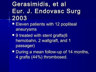 Gerasimidis, et alGerasimidis, et al
Eur. J. Endovasc SurgEur. J. Endovasc Surg
20032003
 Eleven patients with 12 poplitealEleven patients with 12 popliteal
aneurysmsaneurysms
 9 treated with stent grafts(69 treated with stent grafts(6
hemobahn, 2 wallgraft, and 1hemobahn, 2 wallgraft, and 1
passager)passager)
 During a mean follow-up of 14 months,During a mean follow-up of 14 months,
4 grafts (44%) thrombosed.4 grafts (44%) thrombosed.
 