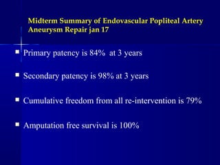 Midterm Summary of Endovascular Popliteal Artery
Aneurysm Repair jan 17
 Primary patency is 84% at 3 years
 Secondary patency is 98% at 3 years
 Cumulative freedom from all re-intervention is 79%
 Amputation free survival is 100%
 