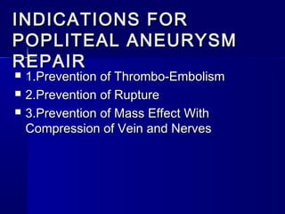 INDICATIONS FORINDICATIONS FOR
POPLITEAL ANEURYSMPOPLITEAL ANEURYSM
REPAIRREPAIR
 1.Prevention of Thrombo-Embolism1.Prevention of Thrombo-Embolism
 2.Prevention of Rupture2.Prevention of Rupture
 3.Prevention of Mass Effect With3.Prevention of Mass Effect With
Compression of Vein and NervesCompression of Vein and Nerves
 