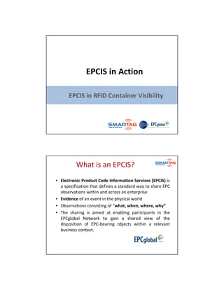 EPCIS in Action

                 EPCIS in RFID Container Visibility




                   What is an EPCIS?
     • Electronic Product Code Information Services (EPCIS) is
       a specification that defines a standard way to share EPC
       observations within and across an enterprise
     • Evidence of an event in the physical world
     • Observations consisting of “what, when, where, why”
     • The sharing is aimed at enabling participants in the
       EPCglobal Network to gain a shared view of the
       disposition of EPC-bearing objects within a relevant
       business context.



www.smartag.my
 