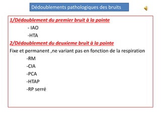 1/Dédoublement du premier bruit à la pointe
- IAO
-HTA
2/Dédoublement du deuxieme bruit à la pointe
Fixe et permanent ,ne variant pas en fonction de la respiration
-RM
-CIA
-PCA
-HTAP
-RP serré
Dédoublements pathologiques des bruits
 