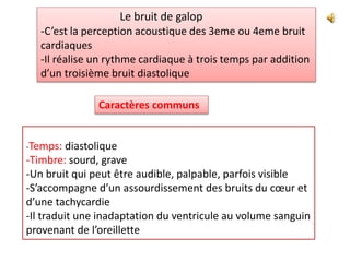 Le bruit de galop
-C’est la perception acoustique des 3eme ou 4eme bruit
cardiaques
-Il réalise un rythme cardiaque à trois temps par addition
d’un troisième bruit diastolique
-Temps: diastolique
-Timbre: sourd, grave
-Un bruit qui peut être audible, palpable, parfois visible
-S’accompagne d’un assourdissement des bruits du cœur et
d’une tachycardie
-Il traduit une inadaptation du ventricule au volume sanguin
provenant de l’oreillette
Caractères communs
 