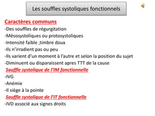Les souffles systoliques fonctionnels
Caractères communs
-Des souffles de régurgitation
-Mésosystoliques ou protosystoliques
-Intensité faible ,timbre doux
-Ils n’irradient pas ou peu
-Ils varient d’un moment à l’autre et selon la position du sujet
-Diminuent ou disparaissent apres TTT de la cause
Souffle systolique de l’IM fonctionnelle
-IVG
-Anémie
-Il siège à la pointe
Souffle systolique de l’IT fonctionnelle
-IVD associé aux signes droits
 