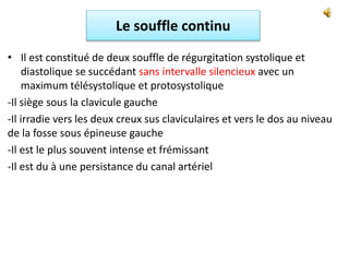 Le souffle continu
• Il est constitué de deux souffle de régurgitation systolique et
diastolique se succédant sans intervalle silencieux avec un
maximum télésystolique et protosystolique
-Il siège sous la clavicule gauche
-Il irradie vers les deux creux sus claviculaires et vers le dos au niveau
de la fosse sous épineuse gauche
-Il est le plus souvent intense et frémissant
-Il est du à une persistance du canal artériel
 