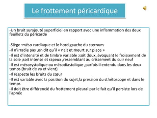 Le frottement péricardique
-Un bruit surajouté superficiel en rapport avec une inflammation des deux
feuillets du péricarde
-Siège :méso cardiaque et le bord gauche du sternum
-Il n’irradie pas ,on dit qu’il « nait et meurt sur place »
-Il est d’intensité et de timbre variable :soit doux ,évoquant le froissement de
la soie ;soit intense et rapeux ,ressemblant au crissement du cuir neuf
-Il est mésosystolique ou mésodiastolique ,parfois il entendu dans les deux
temps (bruit de va et vient)
-Il respecte les bruits du cœur
-Il est variable avec la position du sujet,la pression du sthétoscope et dans le
temps
-Il doit être différencié du frottement pleural par le fait qu’il persiste lors de
l’apnée
 