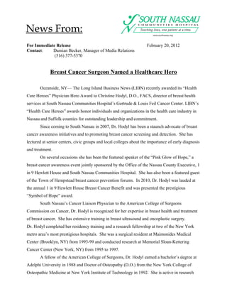News From:
For Immediate Release                                               February 20, 2012
Contact:    Damian Becker, Manager of Media Relations
             (516) 377-5370


             Breast Cancer Surgeon Named a Healthcare Hero

       Oceanside, NY— The Long Island Business News (LIBN) recently awarded its “Health
Care Heroes” Physician Hero Award to Christine Hodyl, D.O., FACS, director of breast health
services at South Nassau Communities Hospital’s Gertrude & Louis Feil Cancer Center. LIBN’s
“Health Care Heroes” awards honor individuals and organizations in the health care industry in
Nassau and Suffolk counties for outstanding leadership and commitment.
       Since coming to South Nassau in 2007, Dr. Hodyl has been a staunch advocate of breast
cancer awareness initiatives and to promoting breast cancer screening and detection. She has
lectured at senior centers, civic groups and local colleges about the importance of early diagnosis
and treatment.
       On several occasions she has been the featured speaker of the “Pink Glow of Hope,” a
breast cancer awareness event jointly sponsored by the Office of the Nassau County Executive, 1
in 9 Hewlett House and South Nassau Communities Hospital. She has also been a featured guest
of the Town of Hempstead breast cancer prevention forums. In 2010, Dr. Hodyl was lauded at
the annual 1 in 9 Hewlett House Breast Cancer Benefit and was presented the prestigious
“Symbol of Hope” award.
       South Nassau’s Cancer Liaison Physician to the American College of Surgeons
Commission on Cancer, Dr. Hodyl is recognized for her expertise in breast health and treatment
of breast cancer. She has extensive training in breast ultrasound and oncoplastic surgery.
Dr. Hodyl completed her residency training and a research fellowship at two of the New York
metro area’s most prestigious hospitals. She was a surgical resident at Maimonides Medical
Center (Brooklyn, NY) from 1993-99 and conducted research at Memorial Sloan-Kettering
Cancer Center (New York, NY) from 1995 to 1997.
       A fellow of the American College of Surgeons, Dr. Hodyl earned a bachelor’s degree at
Adelphi University in 1988 and Doctor of Osteopathy (D.O.) from the New York College of
Osteopathic Medicine at New York Institute of Technology in 1992. She is active in research
 