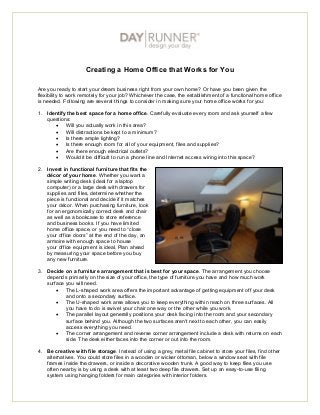Creating a Home Office that Works for You

Are you ready to start your dream business right from your own home? Or have you been given the
flexibility to work remotely for your job? Whichever the case, the establishment of a functional home office
is needed. Following are several things to consider in making sure your home office works for you:

1. Identify the best space for a home office. Carefully evaluate every room and ask yourself a few
   questions:
        Will you actually work in this area?
        Will distractions be kept to a minimum?
        Is there ample lighting?
        Is there enough room for all of your equipment, files and supplies?
        Are there enough electrical outlets?
        Would it be difficult to run a phone line and Internet access wiring into this space?

2. Invest in functional furniture that fits the
   décor of your home. Whether you want a
   simple writing desk (ideal for a laptop
   computer) or a large desk with drawers for
   supplies and files, determine whether the
   piece is functional and decide if it matches
   your décor. When purchasing furniture, look
   for an ergonomically correct desk and chair
   as well as a bookcase to store reference
   and business books. If you have limited
   home office space, or you need to “close
   your office doors” at the end of the day, an
   armoire with enough space to house
   your office equipment is ideal. Plan ahead
   by measuring your space before you buy
   any new furniture.

3. Decide on a furniture arrangement that is best for your space. The arrangement you choose
   depends primarily on the size of your office, the type of furniture you have and how much work
   surface you will need.
        The L-shaped work area offers the important advantage of getting equipment off your desk
           and onto a secondary surface.
        The U-shaped work area allows you to keep everything within reach on three surfaces. All
           you have to do is swivel your chair one way or the other while you work.
        The parallel layout generally positions your desk facing into the room and your secondary
           surface behind you. Although the two surfaces aren't next to each other, you can easily
           access everything you need.
        The corner arrangement and reverse corner arrangement include a desk with returns on each
           side. The desk either faces into the corner or out into the room.

4. Be creative with file storage. Instead of using a grey, metal file cabinet to store your files, find other
   alternatives. You could store files in a wooden or wicker ottoman, below a window seat with file
   frames inside the drawers, or inside a decorative wooden trunk. A good way to keep files you use
   often nearby is by using a desk with at least two deep file drawers. Set up an easy-to-use filing
   system using hanging folders for main categories with interior folders.
 