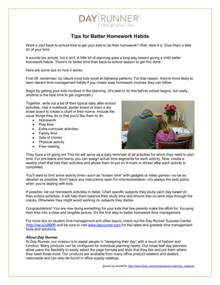 Tips for Better Homework Habits
Want a cool back-to-school trick to get your kids to do their homework? Well, here it is: Give them a little
bit of your time.
It sounds too simple, but it isn't. A little bit of planning goes a long way toward giving a child better
homework habits. There's no better time than back-to-school season to get this done.
Here are some tips on how it works:
First off, remember: by nature most kids excel at following patterns. For that reason, they're more likely to
learn decent time management habits if you create easy homework routines they can follow.
Begin by getting your kids involved in the planning. (It's best to do this before school begins, but really,
anytime is the best time to get organized.)
Together, write out a list of their typical daily after-school
activities. Use a notebook, poster board or even a dry
erase board to create a chart in their rooms. Include the
usual things they do or that you'd like them to do:
 Homework
 Play time
 Extra-curricular activities
 Family time
 Sets of chores
 Physical activity
 Free reading
They have a lot going on! This list will serve as a daily reminder of all activities for which they need to plan
time. For pre-teens and teens, you can assign actual time segments for each activity. Now, create a
weekly chart that lists their activities and allows them to put an X-mark or sticker after each activity is
completed.
You'll want to limit some activity time—such as "screen time" with gadgets or video games—so be as
detailed as possible. Don't leave any instructions open for misinterpretation—it's always the best policy
when you're dealing with kids.
If possible, list out homework activities in detail. Chart specific subjects they study each day based on
their school schedule. It will help them balance their study time and ensure that no work slips through the
cracks. Otherwise they might avoid working on subjects they dislike.
Congratulations! You are now doing something for your kids that few parents make the effort for: focusing
their time into a clear and tangible picture. It's the first step to better homework time management.
For more tips on student time management and other topics, check out the Day Runner Success Center
(http://ow.ly/o8B9f) and be sure to visit www.dayrunner.com for the latest and greatest time management
tools and solutions.
About Day Runner
At Day Runner, our mission is to assist people in “designing their day” with a touch of fashion and
function. Many products can be configured for individual planning needs. Our loose-leaf day planners
allow users the flexibility to easily select the page formats and style that they like and put them where
they need those most. Our products are available from many office product retailers and dealers
nationwide and can also be found in office supply catalogs.
[photo by AnneCN: http://www.flickr.com/photos/anne-cathrine_nyberg/]
 
