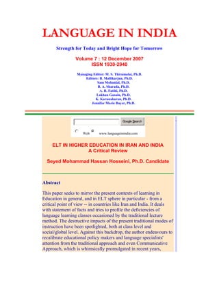 LANGUAGE IN INDIA
Strength for Today and Bright Hope for Tomorrow
Volume 7 : 12 December 2007
ISSN 1930-2940
Managing Editor: M. S. Thirumalai, Ph.D.
Editors: B. Mallikarjun, Ph.D.
Sam Mohanlal, Ph.D.
B. A. Sharada, Ph.D.
A. R. Fatihi, Ph.D.
Lakhan Gusain, Ph.D.
K. Karunakaran, Ph.D.
Jennifer Marie Bayer, Ph.D.
Google Search
Web www.languageinindia.com
ELT IN HIGHER EDUCATION IN IRAN AND INDIA
A Critical Review
Seyed Mohammad Hassan Hosseini, Ph.D. Candidate
Abstract
This paper seeks to mirror the present contexts of learning in
Education in general, and in ELT sphere in particular - from a
critical point of view -- in countries like Iran and India. It deals
with statement of facts and tries to profile the deficiencies of
language learning classes occasioned by the traditional lecture
method. The destructive impacts of the present traditional modes of
instruction have been spotlighted, both at class level and
social/global level. Against this backdrop, the author endeavours to
recalibrate educational policy makers and language specialists'
attention from the traditional approach and even Communicative
Approach, which is whimsically promulgated in recent years,
.
 