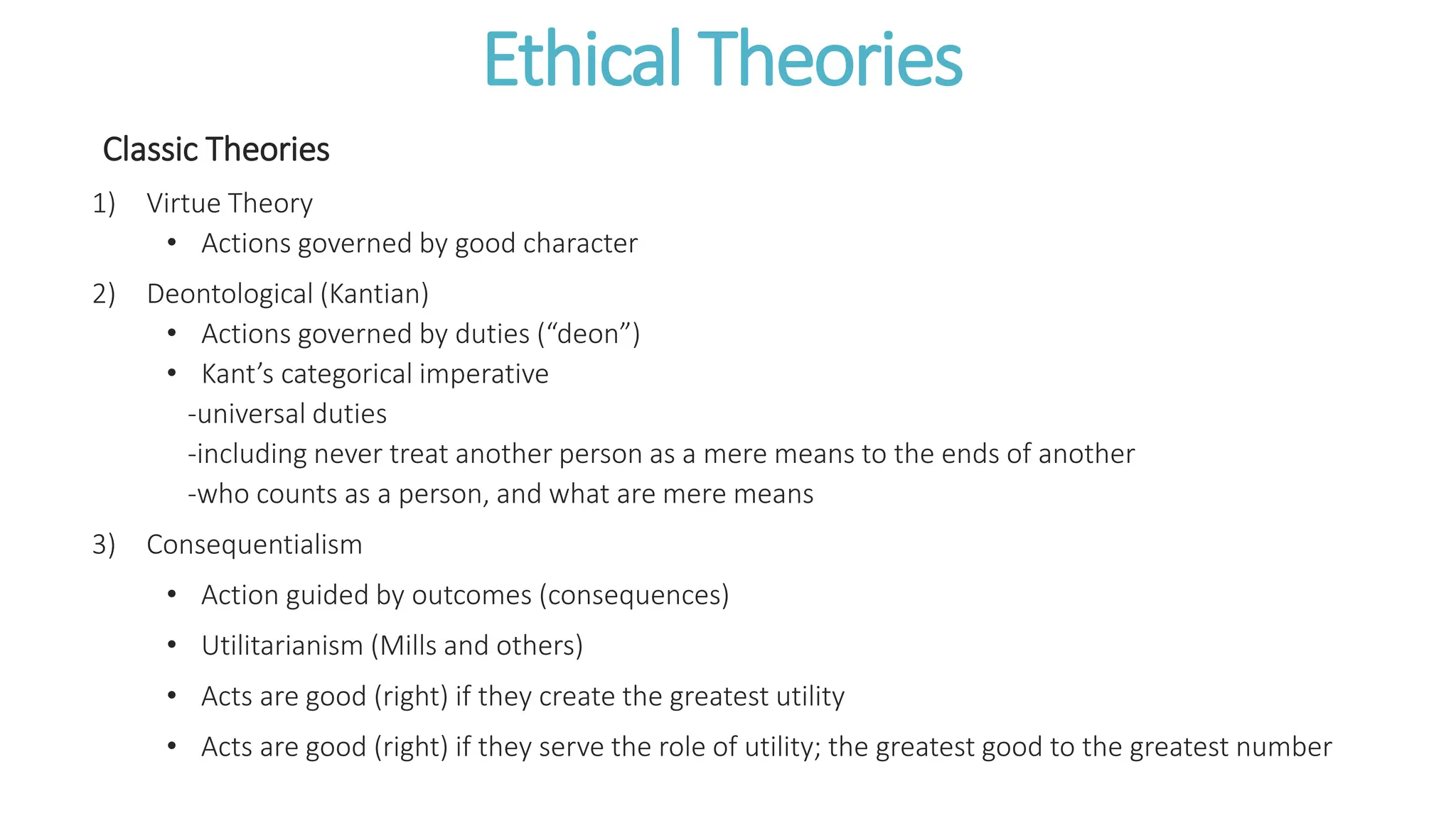 Ethical Theories
Classic Theories
1) Virtue Theory
• Actions governed by good character
2) Deontological (Kantian)
• Actions governed by duties (“deon”)
• Kant’s categorical imperative
-universal duties
-including never treat another person as a mere means to the ends of another
-who counts as a person, and what are mere means
3) Consequentialism
• Action guided by outcomes (consequences)
• Utilitarianism (Mills and others)
• Acts are good (right) if they create the greatest utility
• Acts are good (right) if they serve the role of utility; the greatest good to the greatest number
 