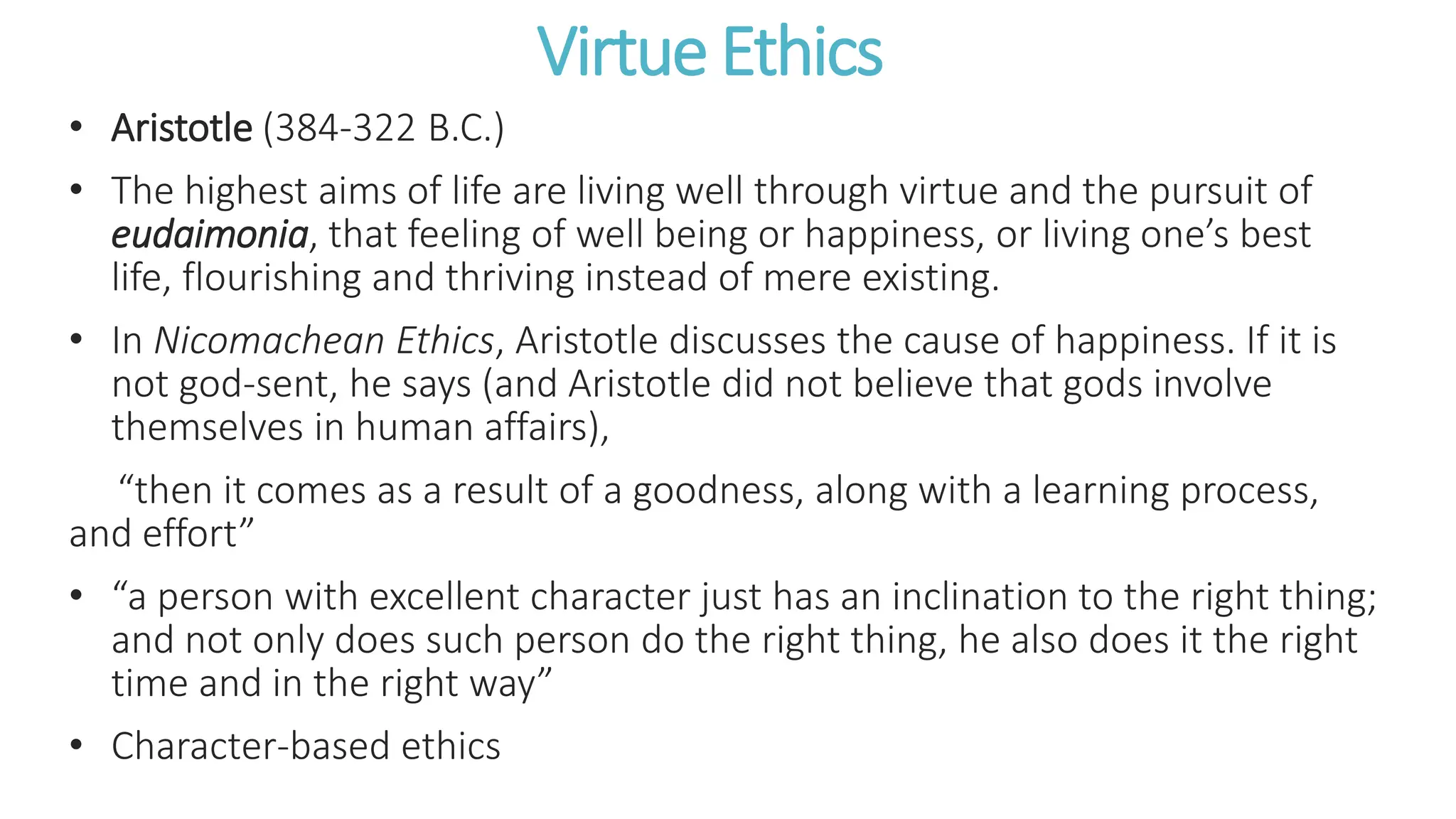 Virtue Ethics
• Aristotle (384-322 B.C.)
• The highest aims of life are living well through virtue and the pursuit of
eudaimonia, that feeling of well being or happiness, or living one’s best
life, flourishing and thriving instead of mere existing.
• In Nicomachean Ethics, Aristotle discusses the cause of happiness. If it is
not god-sent, he says (and Aristotle did not believe that gods involve
themselves in human affairs),
“then it comes as a result of a goodness, along with a learning process,
and effort”
• “a person with excellent character just has an inclination to the right thing;
and not only does such person do the right thing, he also does it the right
time and in the right way”
• Character-based ethics
 