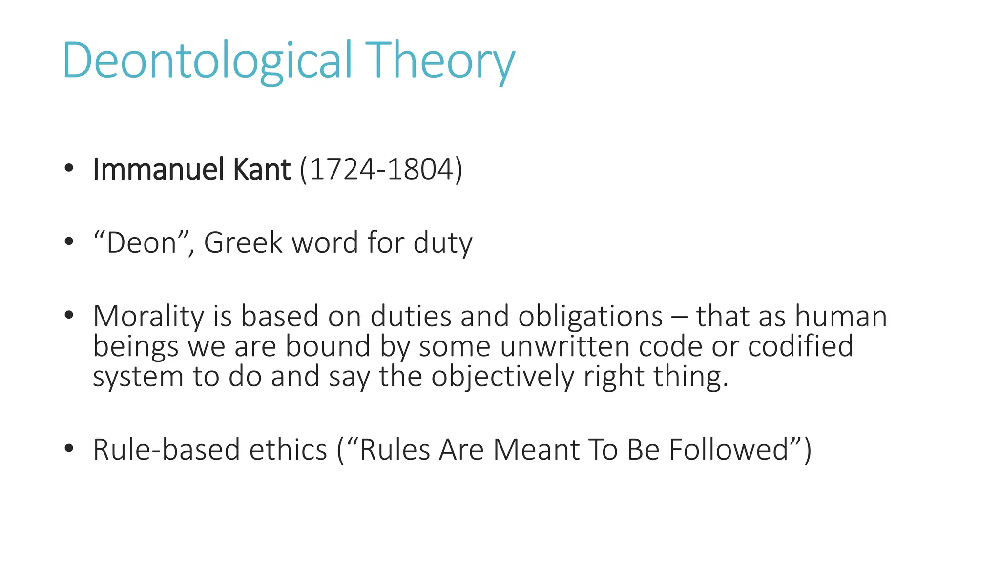 Deontological Theory
• Immanuel Kant (1724-1804)
• “Deon”, Greek word for duty
• Morality is based on duties and obligations – that as human
beings we are bound by some unwritten code or codified
system to do and say the objectively right thing.
• Rule-based ethics (“Rules Are Meant To Be Followed”)
 
