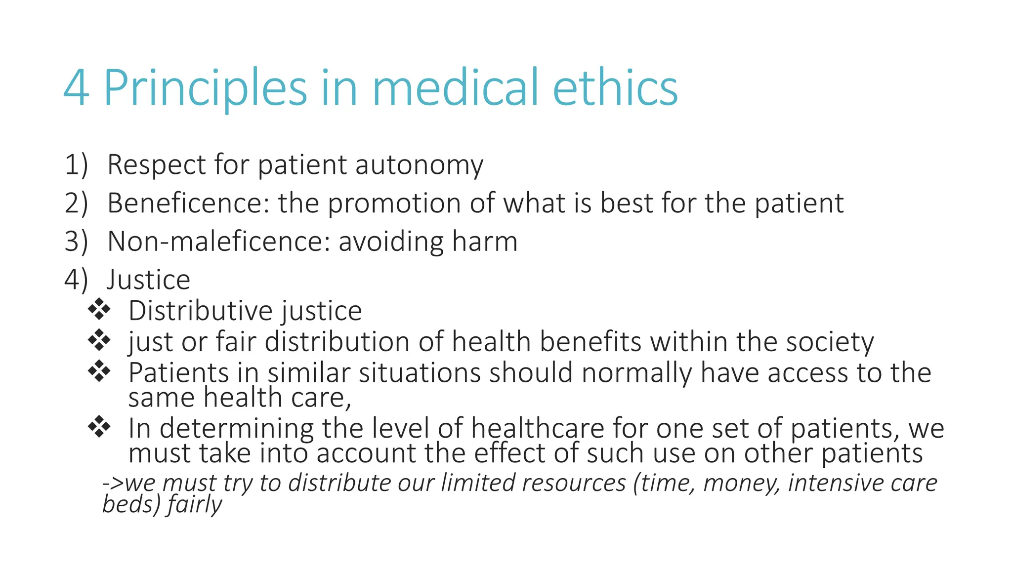 4 Principles in medical ethics
1) Respect for patient autonomy
2) Beneficence: the promotion of what is best for the patient
3) Non-maleficence: avoiding harm
4) Justice
 Distributive justice
 just or fair distribution of health benefits within the society
 Patients in similar situations should normally have access to the
same health care,
 In determining the level of healthcare for one set of patients, we
must take into account the effect of such use on other patients
->we must try to distribute our limited resources (time, money, intensive care
beds) fairly
 