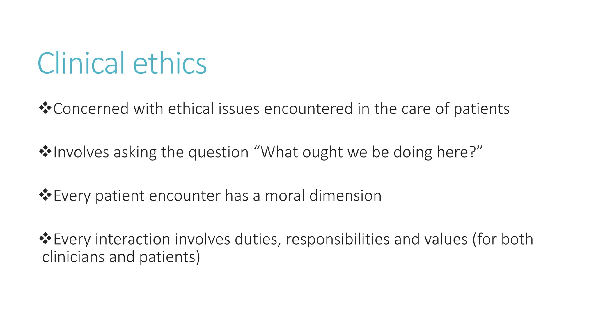 Clinical ethics
Concerned with ethical issues encountered in the care of patients
Involves asking the question “What ought we be doing here?”
Every patient encounter has a moral dimension
Every interaction involves duties, responsibilities and values (for both
clinicians and patients)
 
