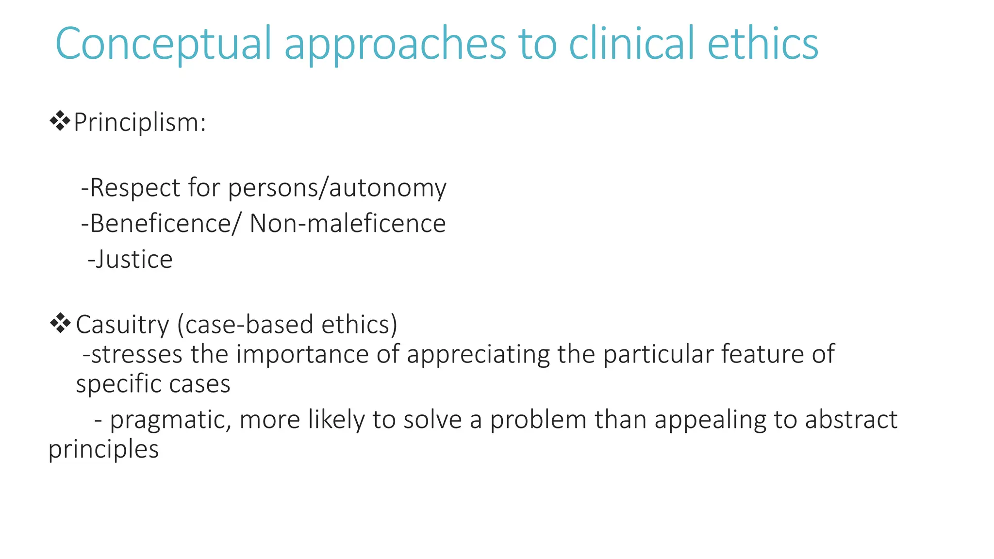 Conceptual approaches to clinical ethics
Principlism:
-Respect for persons/autonomy
-Beneficence/ Non-maleficence
-Justice
Casuitry (case-based ethics)
-stresses the importance of appreciating the particular feature of
specific cases
- pragmatic, more likely to solve a problem than appealing to abstract
principles
 