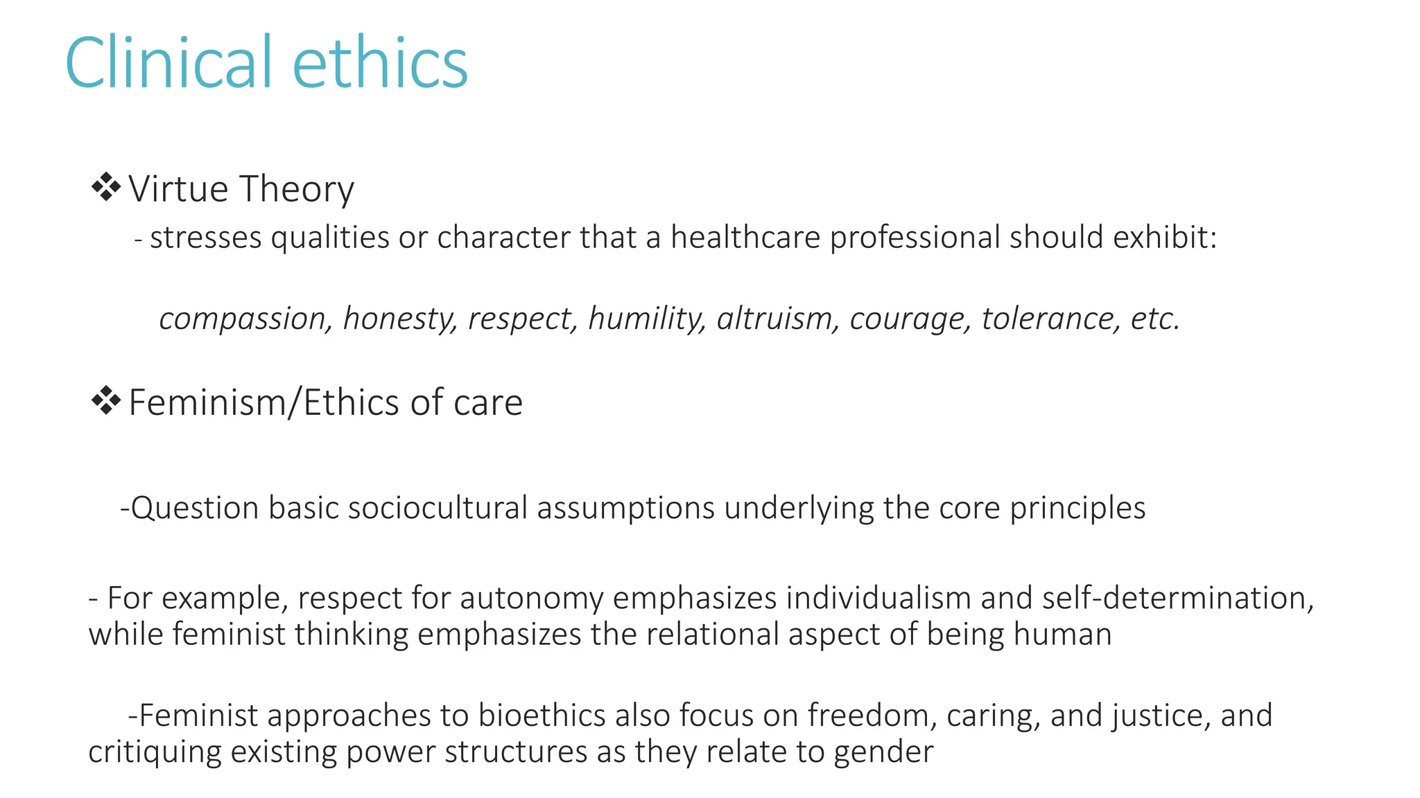Clinical ethics
Virtue Theory
- stresses qualities or character that a healthcare professional should exhibit:
compassion, honesty, respect, humility, altruism, courage, tolerance, etc.
Feminism/Ethics of care
-Question basic sociocultural assumptions underlying the core principles
- For example, respect for autonomy emphasizes individualism and self-determination,
while feminist thinking emphasizes the relational aspect of being human
-Feminist approaches to bioethics also focus on freedom, caring, and justice, and
critiquing existing power structures as they relate to gender
 