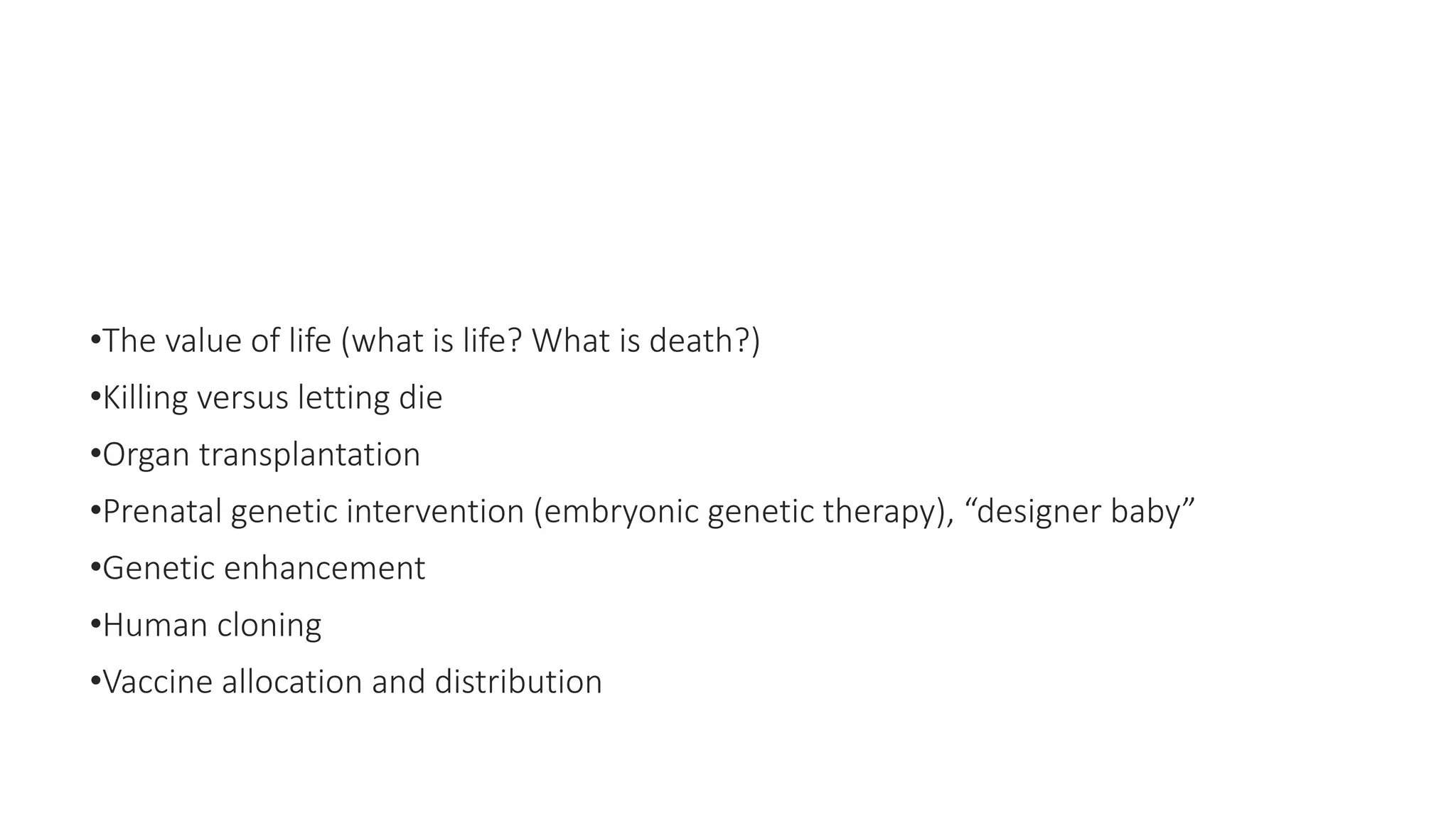 •The value of life (what is life? What is death?)
•Killing versus letting die
•Organ transplantation
•Prenatal genetic intervention (embryonic genetic therapy), “designer baby”
•Genetic enhancement
•Human cloning
•Vaccine allocation and distribution
 