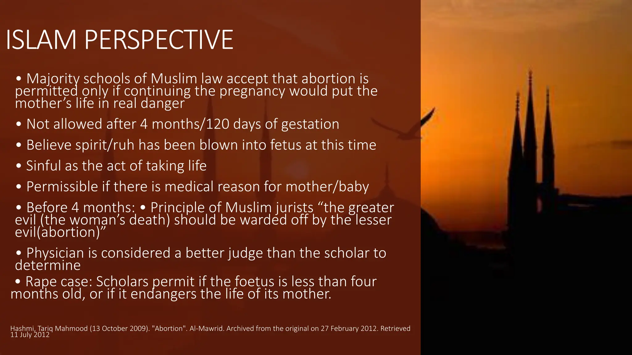 ISLAM PERSPECTIVE
• Majority schools of Muslim law accept that abortion is
permitted only if continuing the pregnancy would put the
mother’s life in real danger
• Not allowed after 4 months/120 days of gestation
• Believe spirit/ruh has been blown into fetus at this time
• Sinful as the act of taking life
• Permissible if there is medical reason for mother/baby
• Before 4 months: • Principle of Muslim jurists “the greater
evil (the woman’s death) should be warded off by the lesser
evil(abortion)”
• Physician is considered a better judge than the scholar to
determine
• Rape case: Scholars permit if the foetus is less than four
months old, or if it endangers the life of its mother.
Hashmi, Tariq Mahmood (13 October 2009). "Abortion". Al-Mawrid. Archived from the original on 27 February 2012. Retrieved
11 July 2012
 