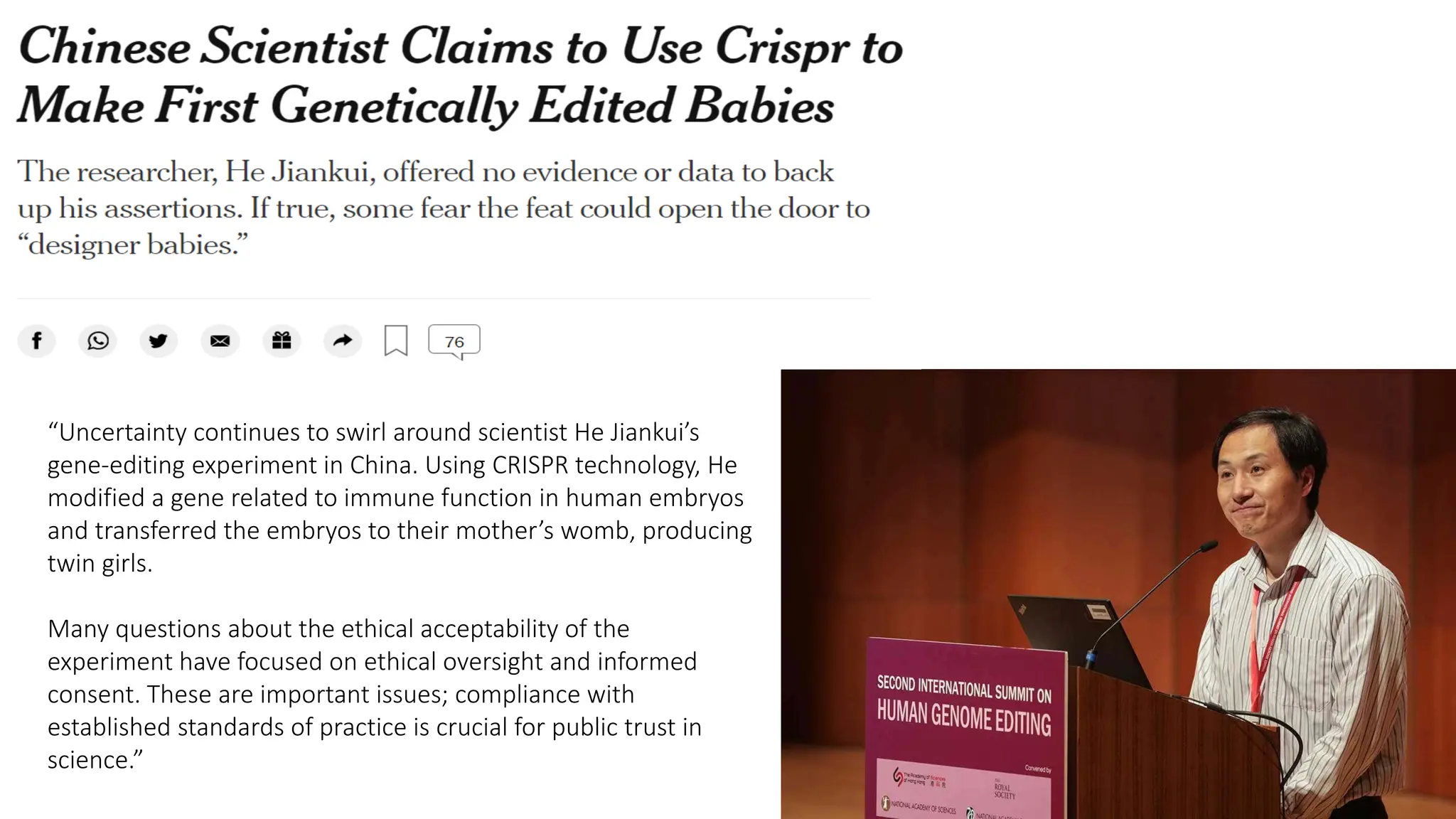 “Uncertainty continues to swirl around scientist He Jiankui’s
gene-editing experiment in China. Using CRISPR technology, He
modified a gene related to immune function in human embryos
and transferred the embryos to their mother’s womb, producing
twin girls.
Many questions about the ethical acceptability of the
experiment have focused on ethical oversight and informed
consent. These are important issues; compliance with
established standards of practice is crucial for public trust in
science.”
 