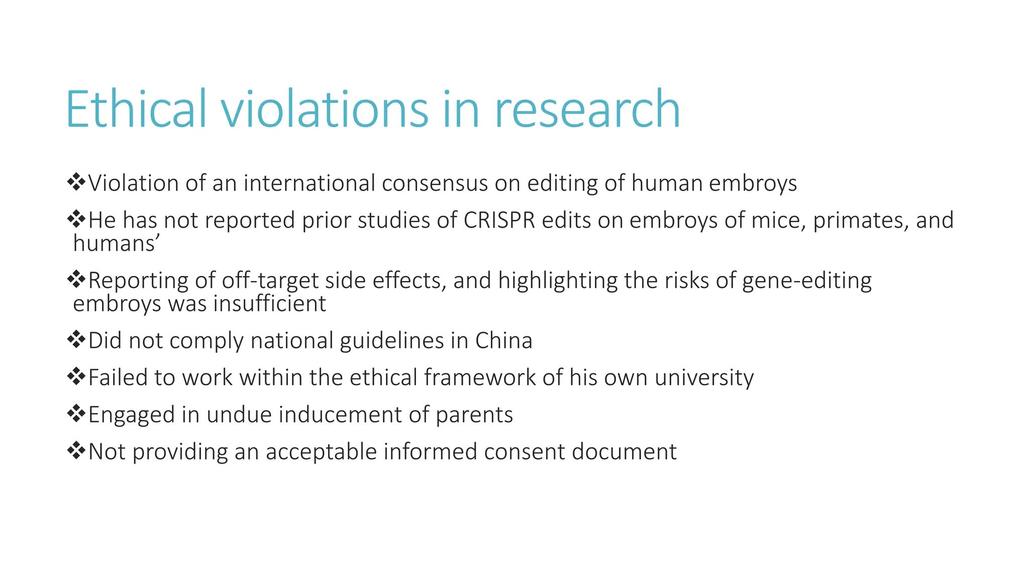 Ethical violations in research
Violation of an international consensus on editing of human embroys
He has not reported prior studies of CRISPR edits on embroys of mice, primates, and
humans’
Reporting of off-target side effects, and highlighting the risks of gene-editing
embroys was insufficient
Did not comply national guidelines in China
Failed to work within the ethical framework of his own university
Engaged in undue inducement of parents
Not providing an acceptable informed consent document
 