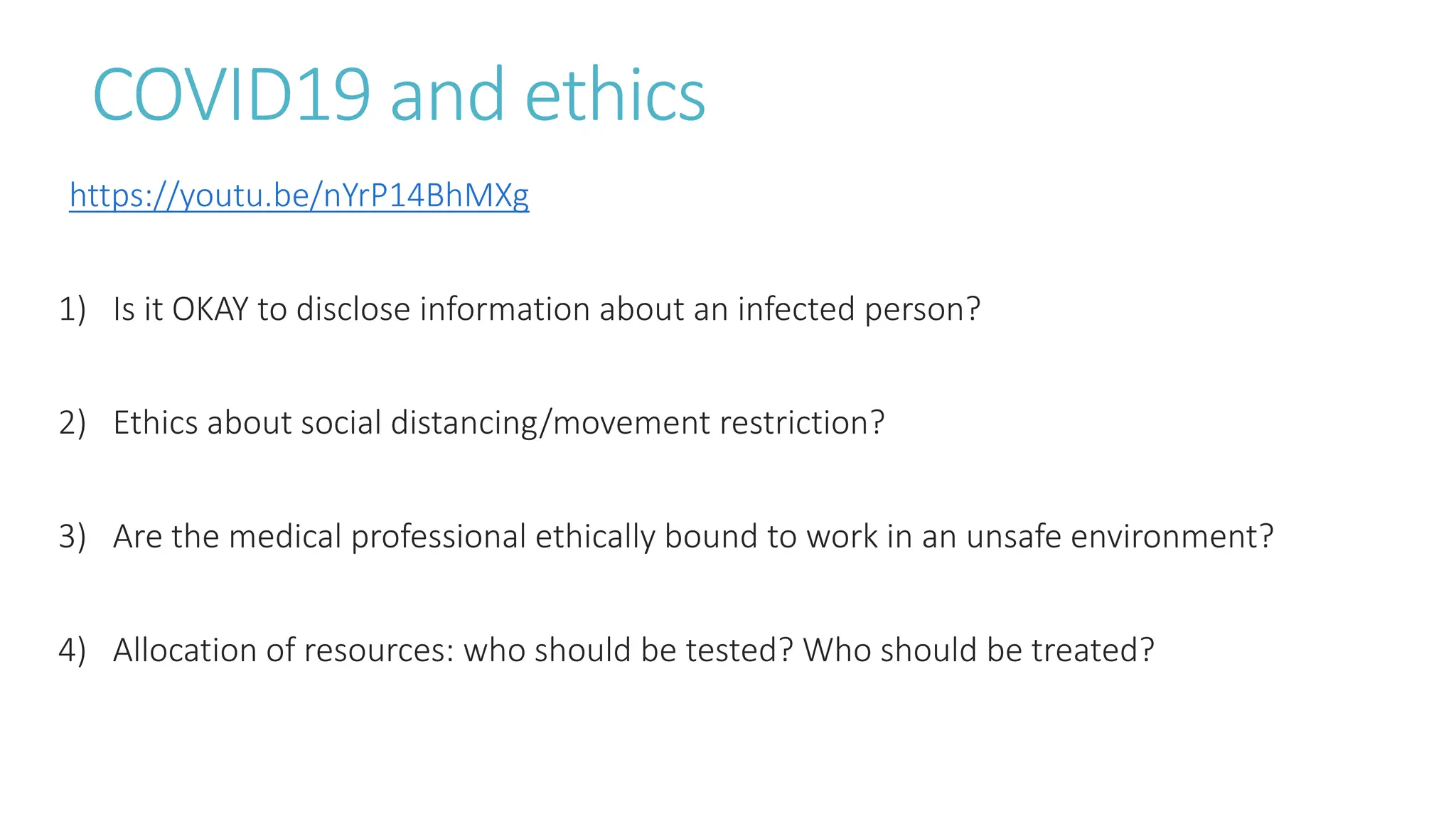 COVID19 and ethics
https://youtu.be/nYrP14BhMXg
1) Is it OKAY to disclose information about an infected person?
2) Ethics about social distancing/movement restriction?
3) Are the medical professional ethically bound to work in an unsafe environment?
4) Allocation of resources: who should be tested? Who should be treated?
 