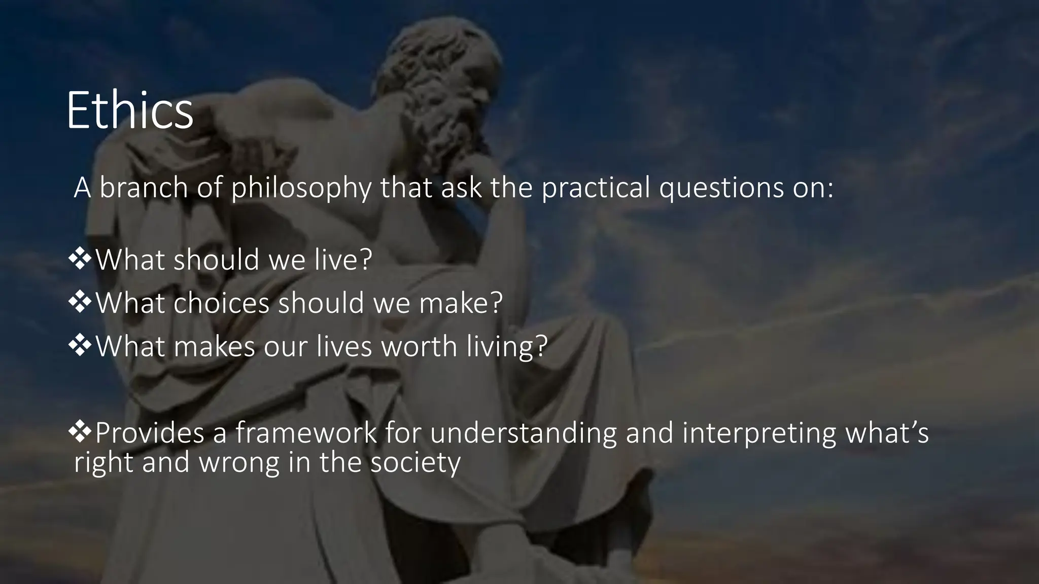 Ethics
A branch of philosophy that ask the practical questions on:
What should we live?
What choices should we make?
What makes our lives worth living?
Provides a framework for understanding and interpreting what’s
right and wrong in the society
 