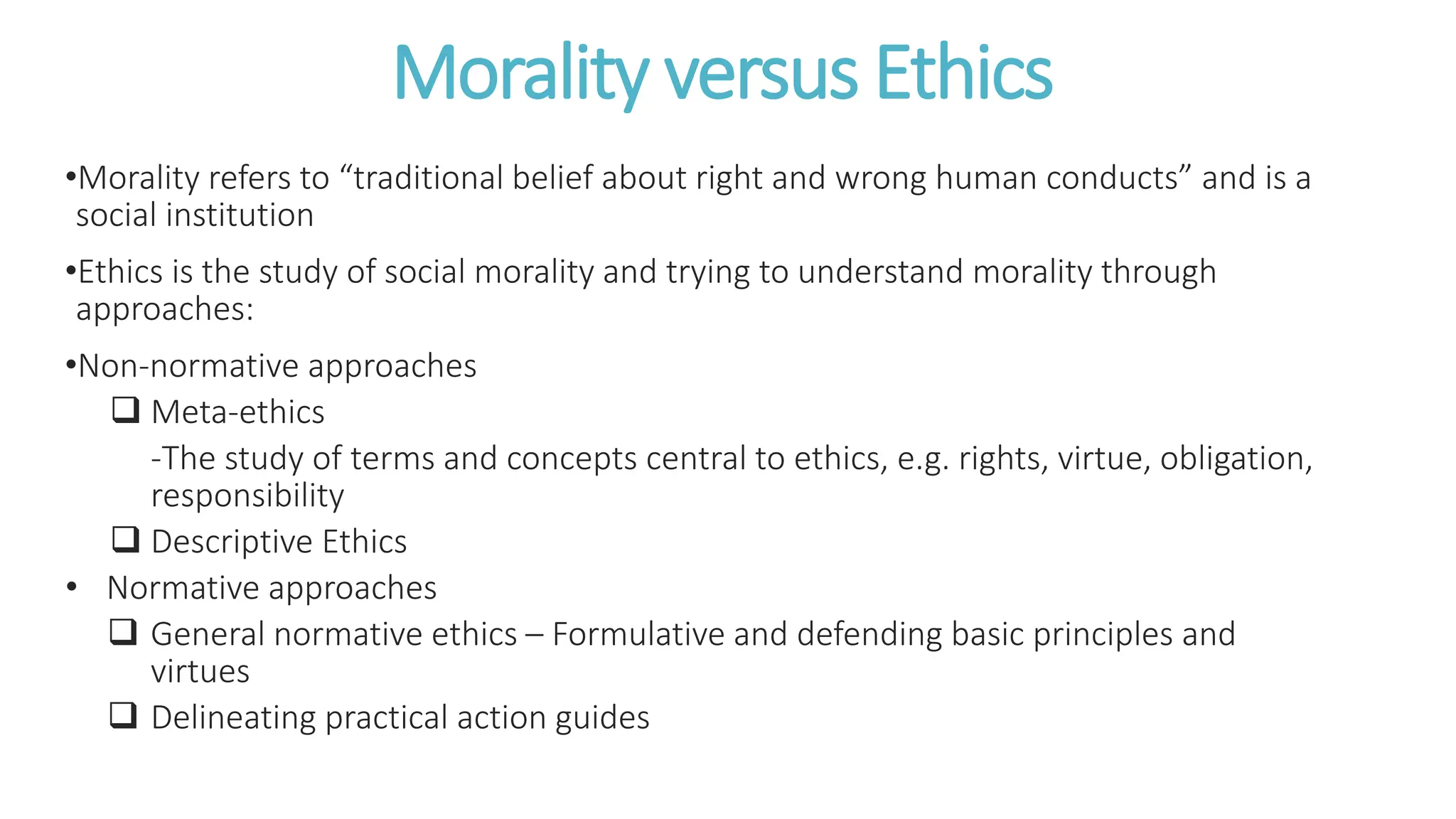 Morality versus Ethics
•Morality refers to “traditional belief about right and wrong human conducts” and is a
social institution
•Ethics is the study of social morality and trying to understand morality through
approaches:
•Non-normative approaches
 Meta-ethics
-The study of terms and concepts central to ethics, e.g. rights, virtue, obligation,
responsibility
 Descriptive Ethics
• Normative approaches
 General normative ethics – Formulative and defending basic principles and
virtues
 Delineating practical action guides
 
