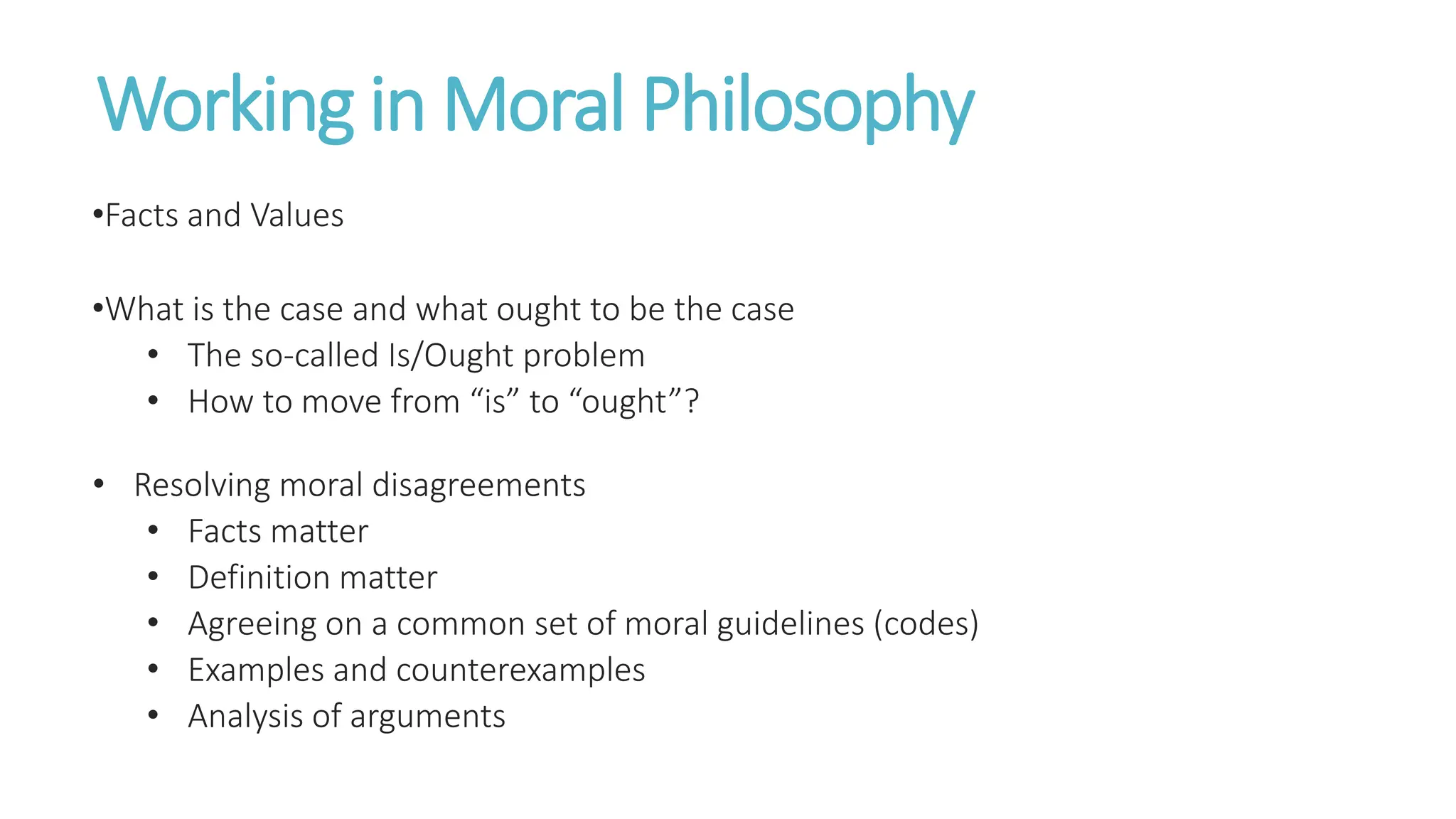 Working in Moral Philosophy
•Facts and Values
•What is the case and what ought to be the case
• The so-called Is/Ought problem
• How to move from “is” to “ought”?
• Resolving moral disagreements
• Facts matter
• Definition matter
• Agreeing on a common set of moral guidelines (codes)
• Examples and counterexamples
• Analysis of arguments
 