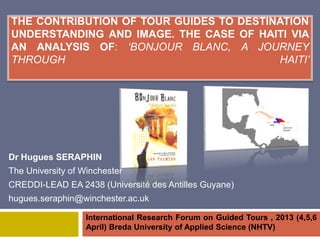 THE CONTRIBUTION OF TOUR GUIDES TO DESTINATION
UNDERSTANDING AND IMAGE. THE CASE OF HAITI VIA
AN ANALYSIS OF: ‘BONJOUR BLANC, A JOURNEY
THROUGH                                  HAITI’




Dr Hugues SERAPHIN
The University of Winchester
CREDDI-LEAD EA 2438 (Université des Antilles Guyane)
hugues.seraphin@winchester.ac.uk

                   International Research Forum on Guided Tours , 2013 (4,5,6
                   April) Breda University of Applied Science (NHTV)
 
