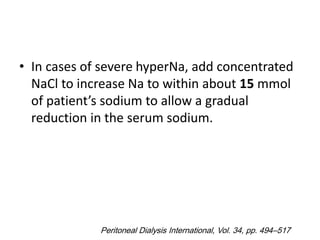 • In cases of severe hyperNa, add concentrated
NaCl to increase Na to within about 15 mmol
of patient’s sodium to allow a gradual
reduction in the serum sodium.
Peritoneal Dialysis International, Vol. 34, pp. 494–517
 