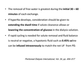 • The removal of free water is greatest during the initial 30 – 60
minutes of each exchange.
• If hyperNa develops, consideration should be given to
extending the dwell time if solute clearance allows or
lowering the concentration of glucose in the dialysis solution.
• If rapid cycling is needed for solute removal and fluid balance
is neutral or negative, a hypotonic fluid such as 0.45% saline
can be infused intravenously to match the net UF from PD.
Peritoneal Dialysis International, Vol. 34, pp. 494–517
 