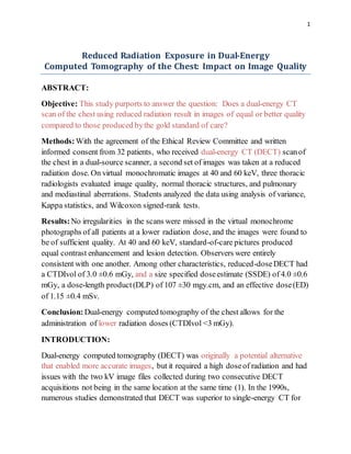 1
Reduced Radiation Exposure in Dual-Energy
Computed Tomography of the Chest: Impact on Image Quality
ABSTRACT:
Objective: This study purports to answer the question: Does a dual-energy CT
scan of the chest using reduced radiation result in images of equal or better quality
compared to those produced bythe gold standard of care?
Methods:With the agreement of the Ethical Review Committee and written
informed consent from 32 patients, who received dual-energy CT (DECT) scanof
the chest in a dual-source scanner, a second set of images was taken at a reduced
radiation dose. On virtual monochromatic images at 40 and 60 keV, three thoracic
radiologists evaluated image quality, normal thoracic structures, and pulmonary
and mediastinal aberrations. Students analyzed the data using analysis of variance,
Kappa statistics, and Wilcoxon signed-rank tests.
Results:No irregularities in the scans were missed in the virtual monochrome
photographs of all patients at a lower radiation dose, and the images were found to
be of sufficient quality. At 40 and 60 keV, standard-of-care pictures produced
equal contrast enhancement and lesion detection. Observers were entirely
consistent with one another. Among other characteristics, reduced-doseDECT had
a CTDIvol of 3.0 ±0.6 mGy, and a size specified doseestimate (SSDE) of 4.0 ±0.6
mGy, a dose-length product(DLP) of 107 ±30 mgy.cm, and an effective dose(ED)
of 1.15 ±0.4 mSv.
Conclusion: Dual-energy computed tomography of the chest allows for the
administration of lower radiation doses (CTDIvol <3 mGy).
INTRODUCTION:
Dual-energy computed tomography (DECT) was originally a potential alternative
that enabled more accurate images, but it required a high doseof radiation and had
issues with the two kV image files collected during two consecutive DECT
acquisitions not being in the same location at the same time (1). In the 1990s,
numerous studies demonstrated that DECT was superior to single-energy CT for
 