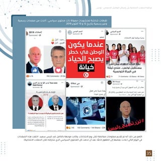 35
‫رﺳﻤﻴﺔ‬ ‫ﺻﻔﺤﺎت‬ ‫ﻣﻦ‬ ‫أﺧﺬت‬ ، ‫ﺳﻴﺎﺳﻲ‬ ‫ﻣﺤﺘﻮى‬ ‫ذات‬ ‫ﻣﻤﻮﻟﺔ‬ ‫ﻟﻤﻨﺸﻮرات‬ ‫ﺷﺎﺷﺔ‬ ‫ﻟﻘﻄﺎت‬
2019 ‫أﻛﺘﻮﺑﺮ‬ 13 ‫و‬ 12 ‫ﺑﺘﺎرﻳﺦ‬ ‫رﺳﻤﻴﺔ‬ ‫وﻏﻴﺮ‬
‫اﻟﺼﻔﺤﺎت‬ ‫ﻫﺬه‬ ‫اﺧﺘﻔﺖ‬ .‫ﺳﻌﻴﺪ‬ ‫ﻗﻴﺲ‬ ‫ﺿﺪ‬ ‫ﺑﺎﻟﻜﺎﻣﻞ‬ ‫ﻣﻮﺟﻬﺔ‬ ‫وﻛﺎﻧﺖ‬ ،‫اﻻﻧﺘﺨﺎﺑﺎت‬ ‫ﻳﻮم‬ ‫ﺧﻼل‬ ‫ﻣﻐﺎﻟﻄﺔ‬ ‫ﻣﻌﻠﻮﻣﺎت‬ ‫ﺗﻘﺪﻳﻢ‬ ‫ﺗﻢ‬ ‫أﻧﻪ‬ ‫ذﻟﻚ‬ ‫ﻣﻦ‬ ‫اﻷﻫﻢ‬
.(‫اﻻﻧﺘﺨﺎﺑﻴﺔ‬ ‫اﻟﺤﻤﻼت‬ ‫ﺧﻼل‬ ‫ﺷﺎرﻛﺘﻪ‬ ‫اﻟﺬي‬ ‫اﻟﺴﻴﺎﺳﻲ‬ ‫اﻟﻤﺤﺘﻮى‬ ‫ﻛﻞ‬ ‫ﺣﺬﻓﺖ‬ ‫أن‬ ‫ﺑﻌﺪ‬ ،‫ﺎ‬ ً‫ﻻﺣﻘ‬ ‫اﻟﻈﻬﻮر‬ ‫إﻟﻰ‬ ‫ﺑﻌﻀﻬﺎ‬ ‫)ﻋﺎدت‬ ‫اﻟﺘﺎﻟﻲ‬ ‫اﻟﻴﻮم‬ ‫ﻓﻲ‬
‫ﺗﻮﻧﺲ‬ - ‫اﻻﺟﺘﻤﺎﻋﻲ‬ ‫اﻟﺘﻮاﺻﻞ‬ ‫وﺳﺎﺋﻞ‬ ‫ﻋﻠﻰ‬ ‫اﻻﻧﺘﺨﺎﺑﻴﺔ‬ ‫اﻟﺤﻤﻼت‬ ‫ﻣﺮاﻗﺒﺔ‬
 