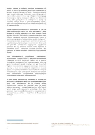 7
зібрань. Зокрема не знайшло розуміння непоширення дії
законів на зустрічі з народними депутатами, кандидатами в
депутати та на пост Президента. Також в обох законопроектах
варто прямо вказати, що обмежувати право на проведення
мирних зібрань може не лише суд, а й органи правопорядку
безпосередньо під час проведення зібрань. Такі обмеження
мають бути пропорційними й необхідними з огляду на
конкретну ситуацію. Також, на думку експертів Ради Європи,
треба визначити умови за яких поліція може застосовувати силу
до учасників зібрань.
Були й індивідуальні зауваження. У законопроекті № 3587, на
думку Венеціанської комісії, слід чітко передбачити, у яких
випадках не потрібно повідомляти про мирні зібрання. Також
доцільно виключити обов’язковість спеціального дозволу, якщо
зібрання передбачає тимчасове блокування доріг. Іншому ж
законопроекту бракує чітких строків завчасного сповіщення.38
Також запропонували конкретизувати компетентний орган для
подачі сповіщень, причому «єдине вікно» визнано бажанішим
ніж розмаїття компетентних одержувачів, передбачене
проектом. Не слід вимагати вказівки «мети зібрання», а
некоректна оцінка заявниками кількості учасників або
тривалості не повинні негативно відбитися на свободі мирних
зібрань.
Хоча необов’язковість попереднього повідомлення,
запропонована в проекті № 3587-1, відповідає міжнародним
стандартам, стаття 39 Конституції України все ж вимагає
попереднього сповіщення, тому така законодавча зміна, на
думку Венеційської комісії, потребує змін до Конституції
України. Також експерти порадили переглянути положення
проекту, за яким таки вимагається повідомлення: зокрема
додати інші підстави, крім безпеки учасників, бо це – не єдина
мета сповіщення. І для цього проекту Венеціанською комісією
було запропоновано конкретизувати орган-одержувач
сповіщення про проведення мирного зібрання.
На нашу думку, компромісною відповіддю на питання про
необхідність спеціального закону про свободу мирних зібрань
може стати законодавство, що не створить зайвих
бюрократичних перепон для реалізації права на мирні
зібрання, але навпаки – покладе тверді позитивні зобов’язання
органів влади, щоби гарантувати цю свободу. Мети буде
досягнуто, якщо, як казав Дж.Локк, закон не скасовуватиме чи
обмежуватиме, а навпаки – оберігатиме і збільшуватиме
свободу.39
38 Venice Commission and others, Joint Opinion on two Draft Laws, para 14. 39 John Locke, Two Treatises of Government, p. 128
<http://socserv2.socsci.mcmaster.ca/econ/ugcm/3ll3/locke/government.pdf> (24 January
2017).
 
