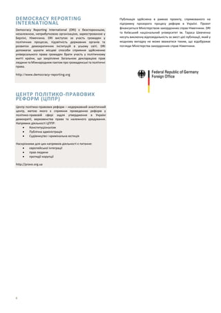 8
DEMOCRACY REPORTING
INTERNATIONAL
ЦЕНТР ПОЛІТИКО-ПРАВОВИХ
РЕФОРМ (ЦППР)
Публікація здійснена в рамках проекту, спрямованого на
підтримку прозорого процесу реформ в Україні. Проект
фінансується Міністерством закордонних справ Німеччини. DRI
та Київський національний університет ім. Тараса Шевченка
несуть виключну відповідальність за зміст цієї публікації, який у
жодному випадку не може вважатися таким, що відображає
погляди Міністерства закордонних справ Німеччини.
Democracy Reporting International (DRI) є безсторонньою,
незалежною, неприбутковою організацією, зареєстрованою у
Берліні, Німеччина. DRI виступає за участь громадян у
політичних процесах, підзвітність державних органів та
розвиток демократичних інституцій в усьому світі. DRI
допомагає шукати місцеві способи сприяння здійсненню
універсального права громадян брати участь у політичному
житті країни, що закріплене Загальною декларацією прав
людини та Міжнародним пактом про громадянські та політичні
права.
http://www.democracy-reporting.org
Центр політико-правових реформ – недержавний аналітичний
центр, метою якого є сприяння проведенню реформ у
політико-правовій сфері задля утвердження в Україні
демократії, верховенства права та належного урядування.
Напрямки діяльності ЦППР:
 Конституціоналізм
 Публічна адміністрація
 Судівництво і кримінальна юстиція
Наскрізними для цих напрямків діяльності є питання:
 європейської інтеграції
 прав людини
 протидії корупції
http://pravo.org.ua
 