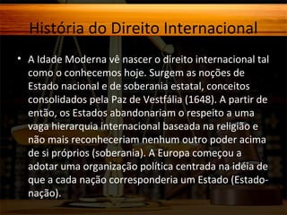 História do Direito Internacional
• A Idade Moderna vê nascer o direito internacional tal
como o conhecemos hoje. Surgem as noções de
Estado nacional e de soberania estatal, conceitos
consolidados pela Paz de Vestfália (1648). A partir de
então, os Estados abandonariam o respeito a uma
vaga hierarquia internacional baseada na religião e
não mais reconheceriam nenhum outro poder acima
de si próprios (soberania). A Europa começou a
adotar uma organização política centrada na idéia de
que a cada nação corresponderia um Estado (Estadonação).

 