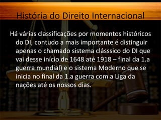História do Direito Internacional
Há várias classificações por momentos históricos
do DI, contudo a mais importante é distinguir
apenas o chamado sistema clásssico do DI que
vai desse início de 1648 até 1918 – final da 1.a
guerra mundial) e o sistema Moderno que se
inicia no final da 1.a guerra com a Liga da
nações até os nossos dias.

 