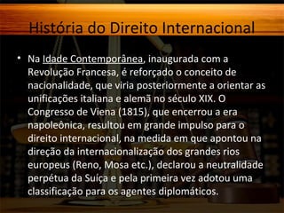 História do Direito Internacional
• Na Idade Contemporânea, inaugurada com a
Revolução Francesa, é reforçado o conceito de
nacionalidade, que viria posteriormente a orientar as
unificações italiana e alemã no século XIX. O
Congresso de Viena (1815), que encerrou a era
napoleônica, resultou em grande impulso para o
direito internacional, na medida em que apontou na
direção da internacionalização dos grandes rios
europeus (Reno, Mosa etc.), declarou a neutralidade
perpétua da Suíça e pela primeira vez adotou uma
classificação para os agentes diplomáticos.

 