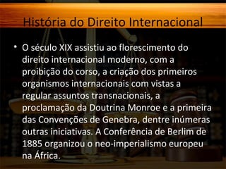 História do Direito Internacional
• O século XIX assistiu ao florescimento do
direito internacional moderno, com a
proibição do corso, a criação dos primeiros
organismos internacionais com vistas a
regular assuntos transnacionais, a
proclamação da Doutrina Monroe e a primeira
das Convenções de Genebra, dentre inúmeras
outras iniciativas. A Conferência de Berlim de
1885 organizou o neo-imperialismo europeu
na África.

 