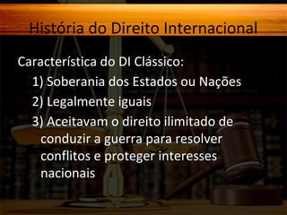 História do Direito Internacional
Característica do DI Clássico:
1) Soberania dos Estados ou Nações
2) Legalmente iguais
3) Aceitavam o direito ilimitado de
conduzir a guerra para resolver
conflitos e proteger interesses
nacionais.

 
