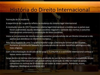 História do Direito Internacional
Formação do DI moderno
A experiência da 1.a guerra refletiu na mudança do sistema legal internacional.
A revolução russa de 1917 impactou o sitema legal internacional a medida que os países que
foram submetidos àquela ideologia socialista negaram a validade das normas e costumes
internacionais anteriores a constituição do bloco socialista.
Inicia-se um processo de retorno aos pensamentos jusnaturalistas de um Direito Universal e não
apenas que atendesse os interesses europeus.
Pelo forte impacto de uma 2.a guerra mundial surge a Declaração Universal dos Direitos
Humanos já totalmente baseada no jusnaturalismo de caráter metafísico axiológico e não
mais religioso.
Com a descolonização da década de 60 surge o 3.o mundo e a sociedade internacional começa a
tomar novos contornos.
Surge dentre as normas internacionais a proibição do uso da força militar e a manutenção da paz
e segurança internacional e um grande esforço da direção da ONU em fazer os países
cumprirem as normas de DI modernas em todas as áreas (sociais, fronteiras, mares,
religiosas, ideológicas econômicas etc).

 